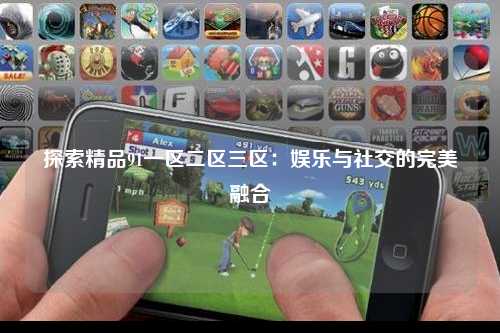 探索精品91一区二区三区：娱乐与社交的完美融合