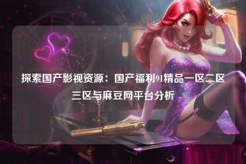 探索国产影视资源：国产福利91精品一区二区三区与麻豆网平台分析
