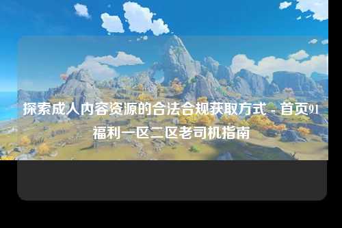 探索成人内容资源的合法合规获取方式 - 首页91福利一区二区老司机指南