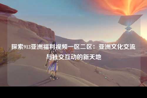 探索913亚洲福利视频一区二区：亚洲文化交流与社交互动的新天地