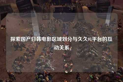 探索国产日韩电影区域划分与久久91平台的互动关系