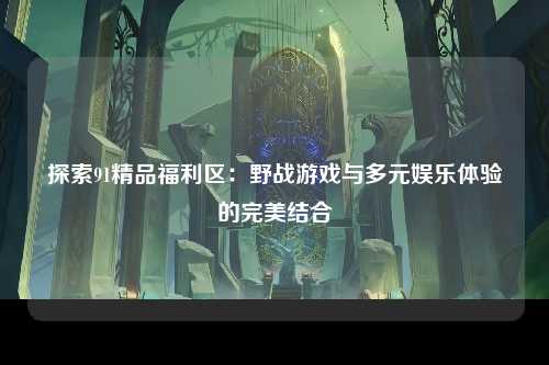 探索91精品福利区：野战游戏与多元娱乐体验的完美结合