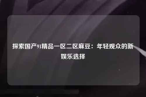 探索国产91精品一区二区麻豆：年轻观众的新娱乐选择