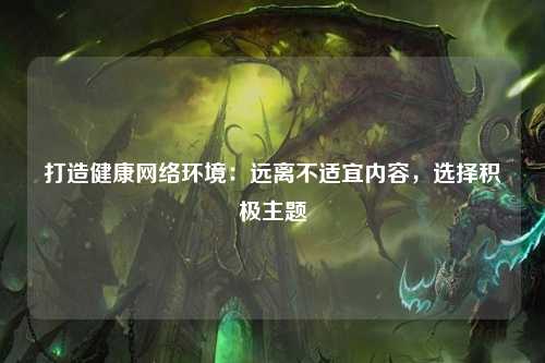 打造健康网络环境：远离不适宜内容，选择积极主题