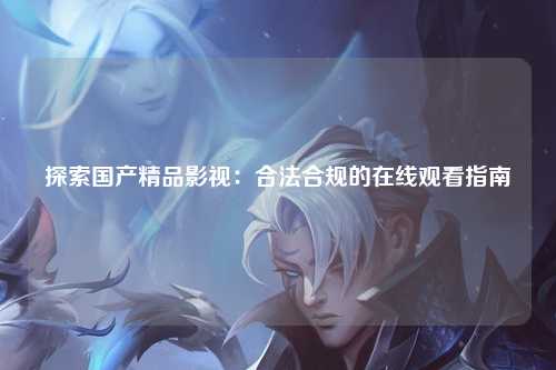 探索国产精品影视：合法合规的在线观看指南