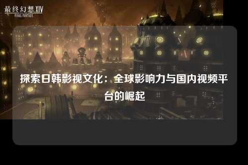 探索日韩影视文化：全球影响力与国内视频平台的崛起