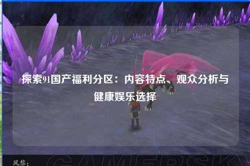 探索91国产福利分区：内容特点、观众分析与健康娱乐选择