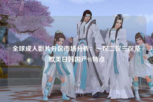 全球成人影片分区市场分析：一区二区三区及欧美日韩国产91特点