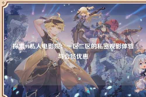 探索91私人电影院：一区二区的私密观影体验与会员优惠