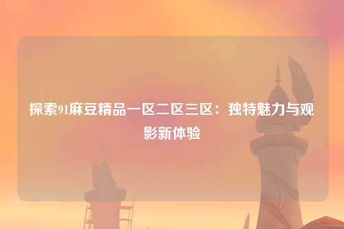 探索91麻豆精品一区二区三区：独特魅力与观影新体验