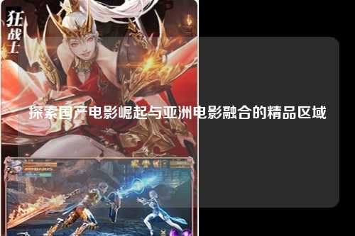 探索国产电影崛起与亚洲电影融合的精品区域