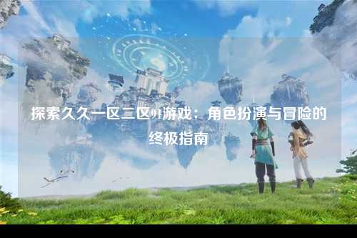 探索久久一区二区91游戏：角色扮演与冒险的终极指南