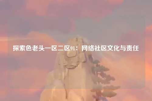 探索色老头一区二区91：网络社区文化与责任