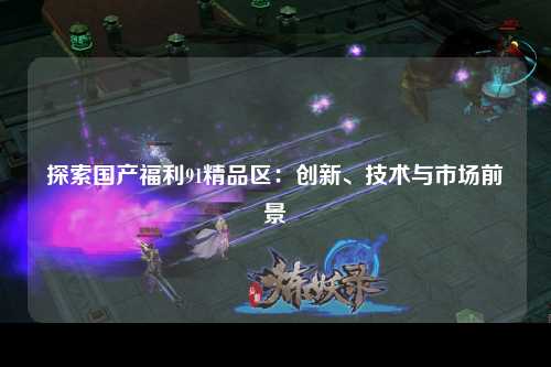 探索国产福利91精品区：创新、技术与市场前景