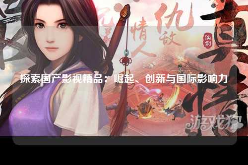 探索国产影视精品：崛起、创新与国际影响力