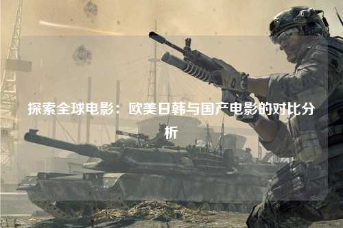 探索全球电影：欧美日韩与国产电影的对比分析