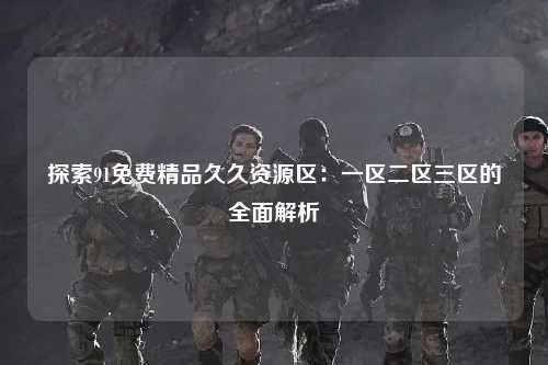 探索91免费精品久久资源区：一区二区三区的全面解析