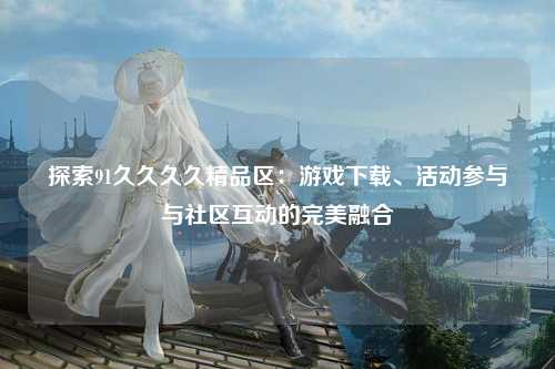 探索91久久久久精品区：游戏下载、活动参与与社区互动的完美融合