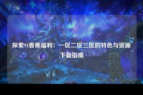 探索91香蕉福利：一区二区三区的特色与资源下载指南